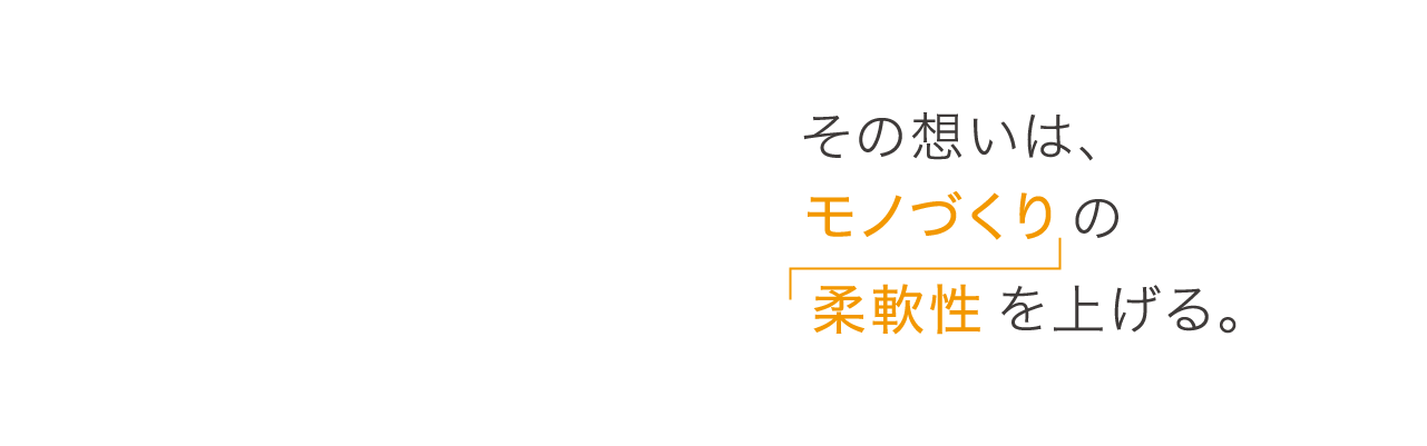 その想いは、モノづくりの柔軟性を上げる。