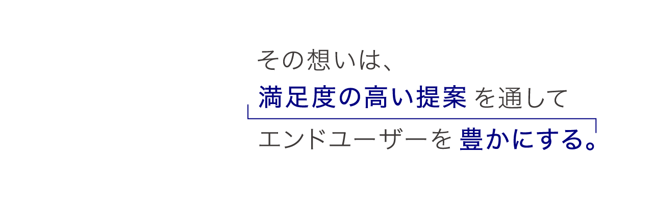 その想いは、満足度の高い提案を通してエンドユーザーを豊かにする。