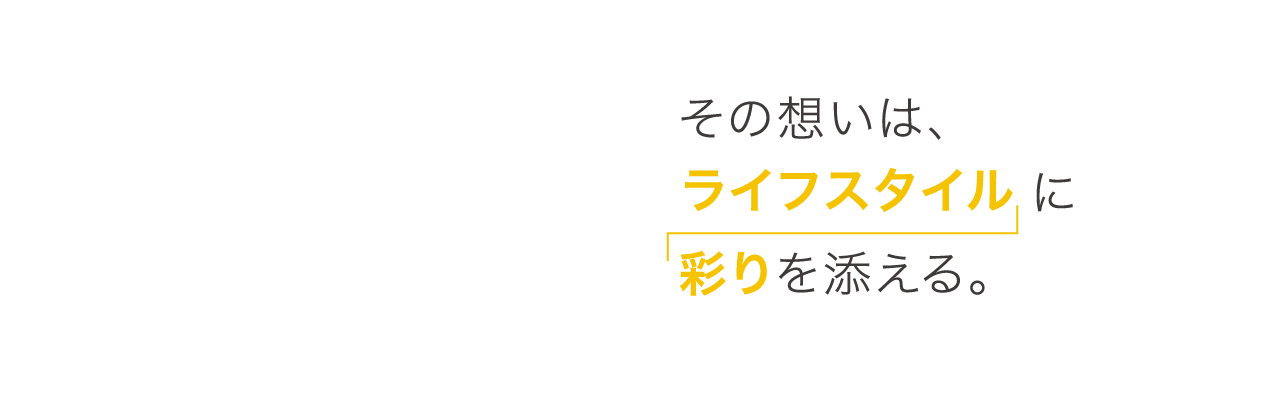 その想いは、ライフスタイルに彩りを添える。