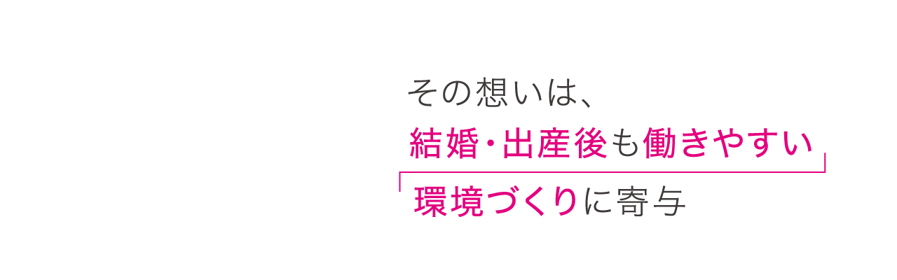 その想いは、結婚・出産後も働きやすい環境づくりに寄与。