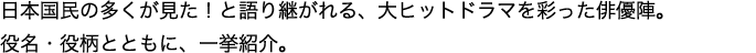 日本国民の多くが見た！と語り継がれる、大ヒットドラマを彩った俳優陣。役名・役柄とともに、一挙紹介。