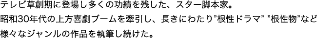 テレビ草創期に登場し多くの功績を残した、スター脚本家。
昭和30年代の上方喜劇ブームを牽引し、長きにわたり”根性ドラマ””根性物”など様々なジャンルの作品を執筆し続けた。