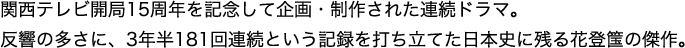 関西テレビ開局15周年を記念して企画・制作された連続ドラマ。反響の多さに、3年半181回連続という記録を打ち立てた日本史に残る花登筺の傑作。