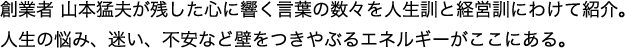 創業者 山本猛夫が残した心に響く言葉の数々を人生訓と経営訓にわけて紹介。人生の悩み、迷い、不安など壁をつきやぶるエネルギーがここにある。