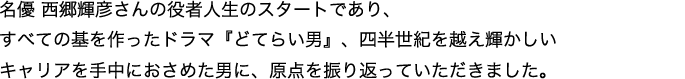 名優 西郷輝彦の役者人生のスタートであり、すべての基を作ったドラマ『どてらい男』、四半世紀を越え輝かしいキャリアを手中におさめた男が、原点を振り返る。